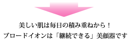美しい肌は毎日の積み重ねから!ブロードイオンは「継続できる」美顔器です