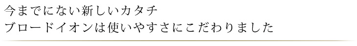 今なでにない新しいカタチ。ブロードイオンは使いやすさにこだわりました